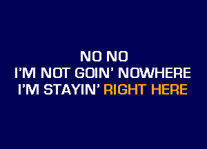 NO NO
I'M NOT GOIN' NOWHERE
I'M STAYIN' RIGHT HERE