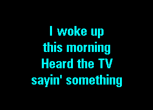 I woke up
this morning

Heard the TV
sayin' something