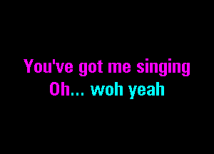 You've got me singing

on... woh yeah