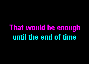 That would be enough

until the end of time