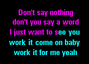 Don't say nothing
don't you say a word

I iust want to see you
work it come on baby
work it for me yeah