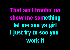 That ain't frontin' no
show me something

let me see ya girl
I just try to see you

work it