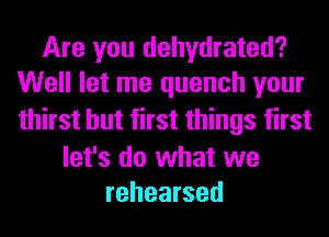 Are you dehydrated?
Well let me quench your
thirst but first things first

let's do what we
rehearsed