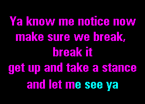 Ya know me notice now
make sure we break,
break it
get up and take a stance

and let me see ya