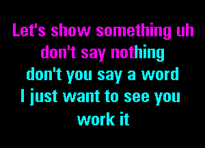 Let's show something uh
don't say nothing
don't you say a word
I iust want to see you

work it