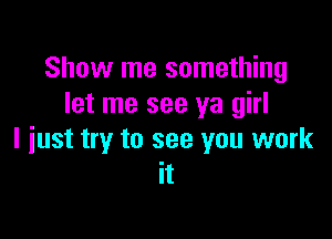 Show me something
let me see ya girl

I just try to see you work
it