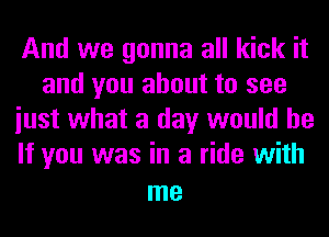 And we gonna all kick it
and you about to see
iust what a day would be
If you was in a ride with

me