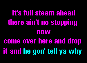 It's full steam ahead
there ain't no stopping
now
come over here and drop

it and he gon' tell ya why