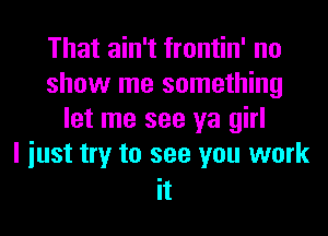 That ain't frontin' no
show me something
let me see ya girl
I iust try to see you work

It