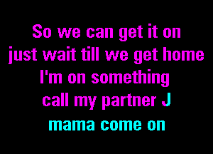 So we can get it on
iust wait till we get home
I'm on something
call my partner J

mama come on