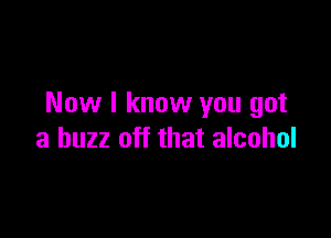 Now I know you got

a buzz off that alcohol