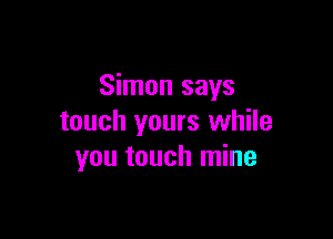 Simon says

touch yours while
you touch mine