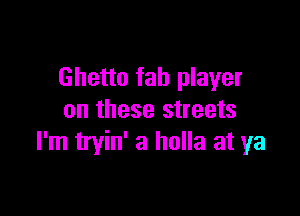 Ghetto fab player

on these streets
I'm tryin' 3 holla at ya