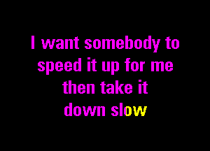 I want somebody to
speed it up for me

then take it
down slow