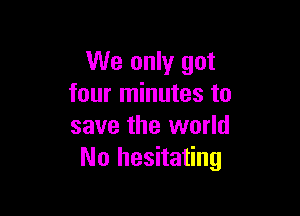 We only got
four minutes to

save the world
No hesitating