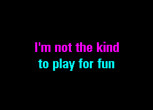 I'm not the kind

to play for fun