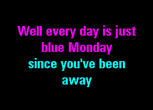 Well every day is just
blue Monday

since you've been
away
