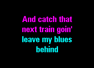 And catch that
next train goin'

leave my blues
behind