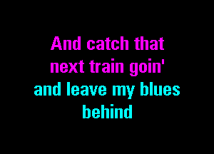 And catch that
next train goin'

and leave my blues
behind