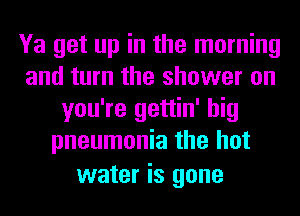 Ya get up in the morning
and turn the shower on
you're gettin' big
pneumonia the hot
water is gone