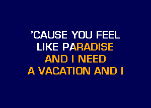 'CAUSE YOU FEEL
LIKE PARADISE

AND I NEED
A VACATION AND I