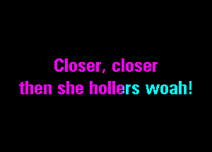 Closer. closer

then she hollers woah!