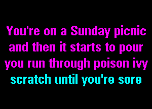 You're on a Sunday picnic
and then it starts to pour
you run through poison ivy
scratch until you're sore