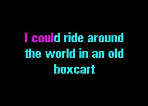 I could ride around

the world in an old
boxcart