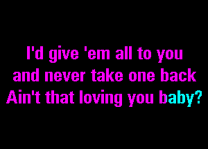 I'd give 'em all to you

and never take one back
Ain't that loving you baby?