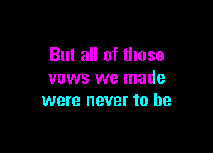 But all of those

vows we made
were never to he