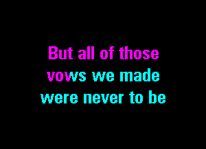 But all of those

vows we made
were never to he