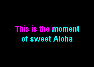 This is the moment

of sweet Aloha
