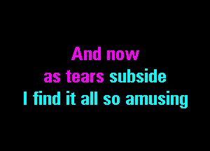 And now
as tears subside

I find it all so amusing