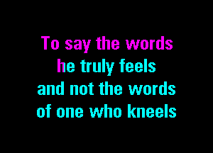To say the words
he truly feels

and not the words
of one who kneels