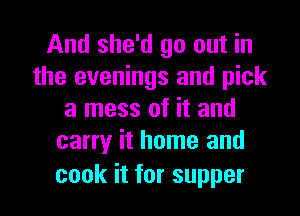 Andshwdgooutm
the evenings and pick
a mess of it and
canyhhomeand

cook it for supper