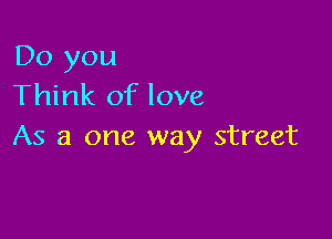 Do you
Think of love

As a one way street