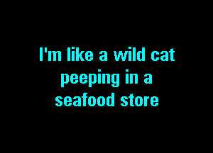 I'm like a wild cat

peeping in a
seafood store