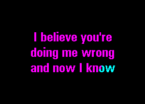 I believe you're

doing me wrong
and now I know