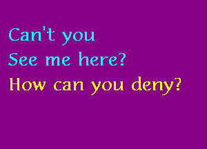 Can't you
See me here?

How can you deny?