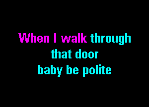 When I walk through

that door
baby be polite