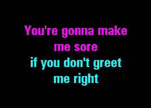 You're gonna make
me sore

if you don't greet
me right