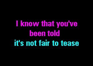 I know that you've

been told
it's not fair to tease