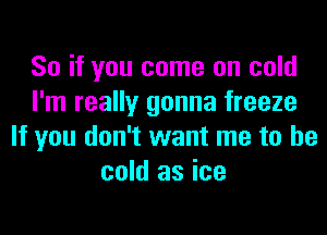 So if you come on cold
I'm really gonna freeze
If you don't want me to be
cold as ice