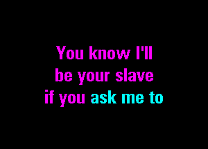 You know I'll

be your slave
if you ask me to