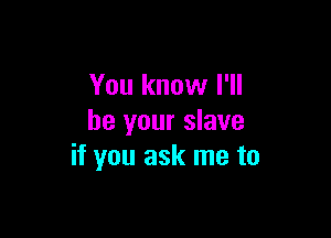 You know I'll

be your slave
if you ask me to