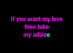 If you want my love

then take
my advice