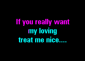 If you really want

my loving
treat me nice....