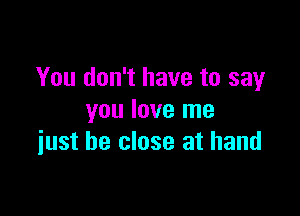 You don't have to say

you love me
iust be close at hand