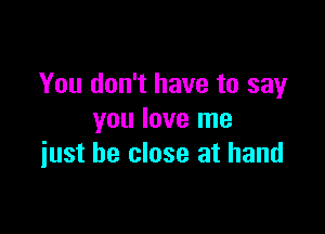 You don't have to say

you love me
iust be close at hand