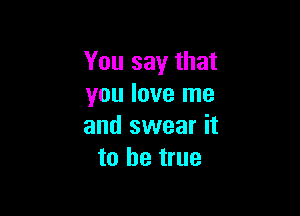 You say that
you love me

and swear it
to be true